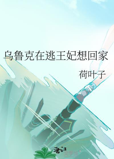 乌鲁克在逃王妃想回家晋江文学城